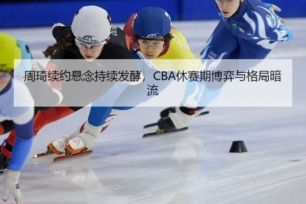 周琦续约悬念持续发酵，CBA休赛期博弈与格局暗流